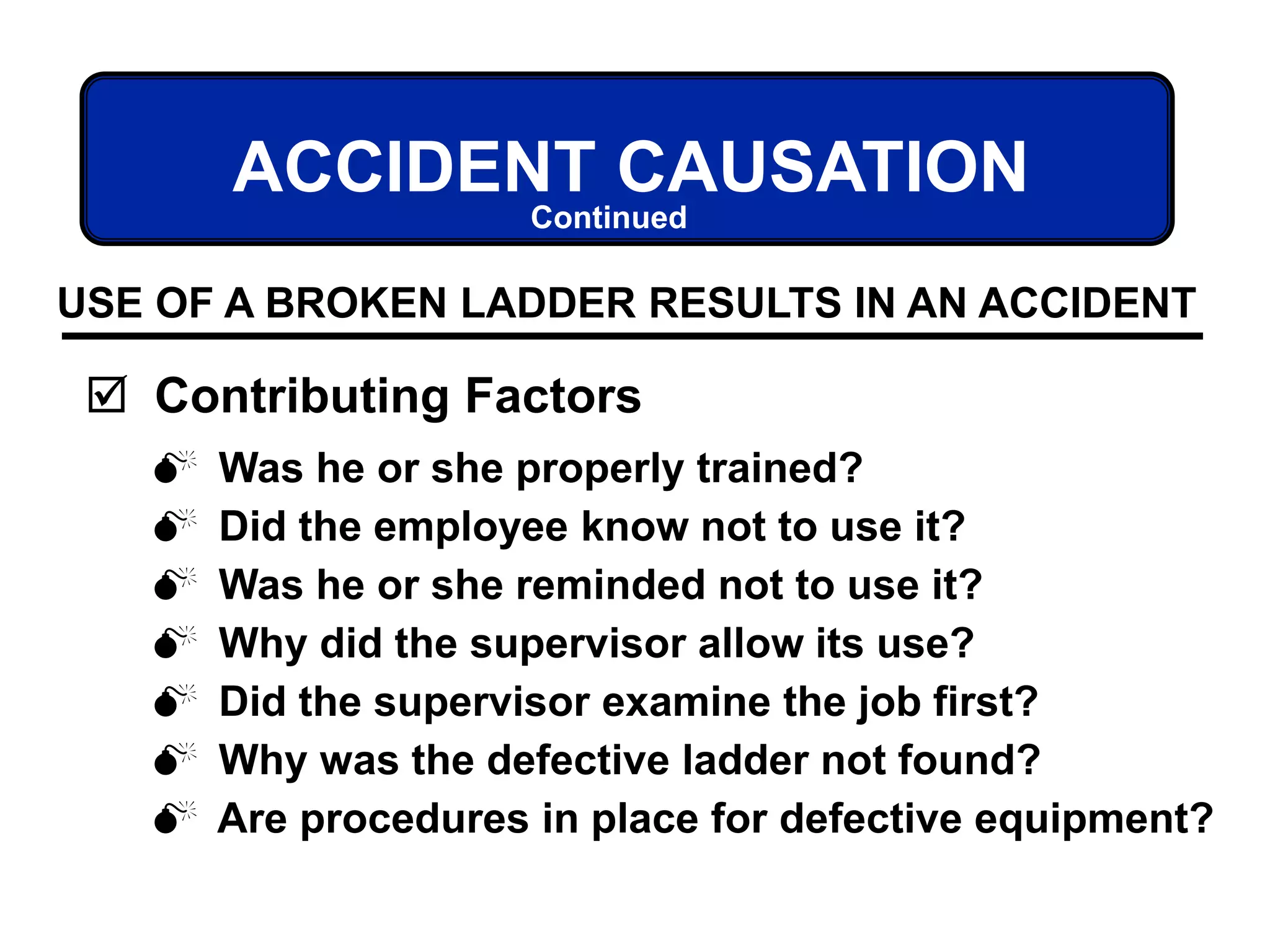  Was he or she properly trained?
 Did the employee know not to use it?
 Was he or she reminded not to use it?
 Why did the supervisor allow its use?
 Did the supervisor examine the job first?
 Why was the defective ladder not found?
 Are procedures in place for defective equipment?
ACCIDENT CAUSATION
 Contributing Factors
USE OF A BROKEN LADDER RESULTS IN AN ACCIDENT
Continued
 
