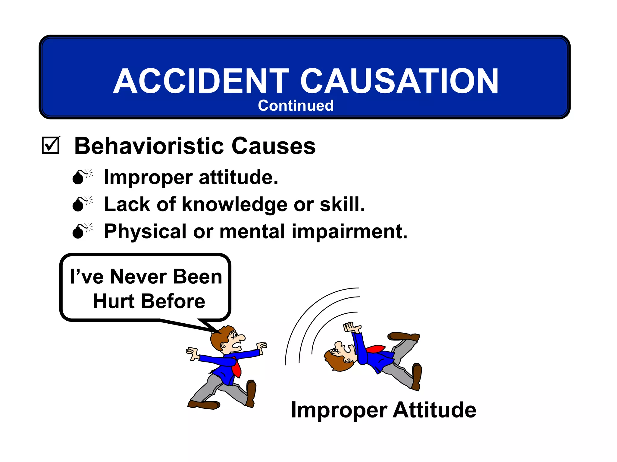  Improper attitude.
 Lack of knowledge or skill.
 Physical or mental impairment.
ACCIDENT CAUSATION
 Behavioristic Causes
Improper Attitude
I’ve Never Been
Hurt Before
Continued
 
