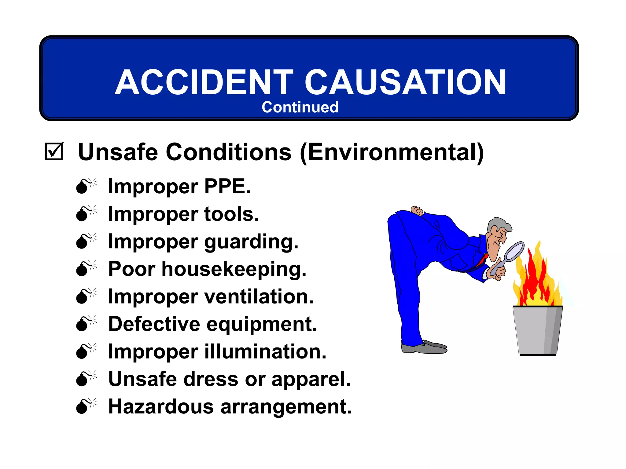  Improper PPE.
 Improper tools.
 Improper guarding.
 Poor housekeeping.
 Improper ventilation.
 Defective equipment.
 Improper illumination.
 Unsafe dress or apparel.
 Hazardous arrangement.
ACCIDENT CAUSATION
 Unsafe Conditions (Environmental)
Continued
 