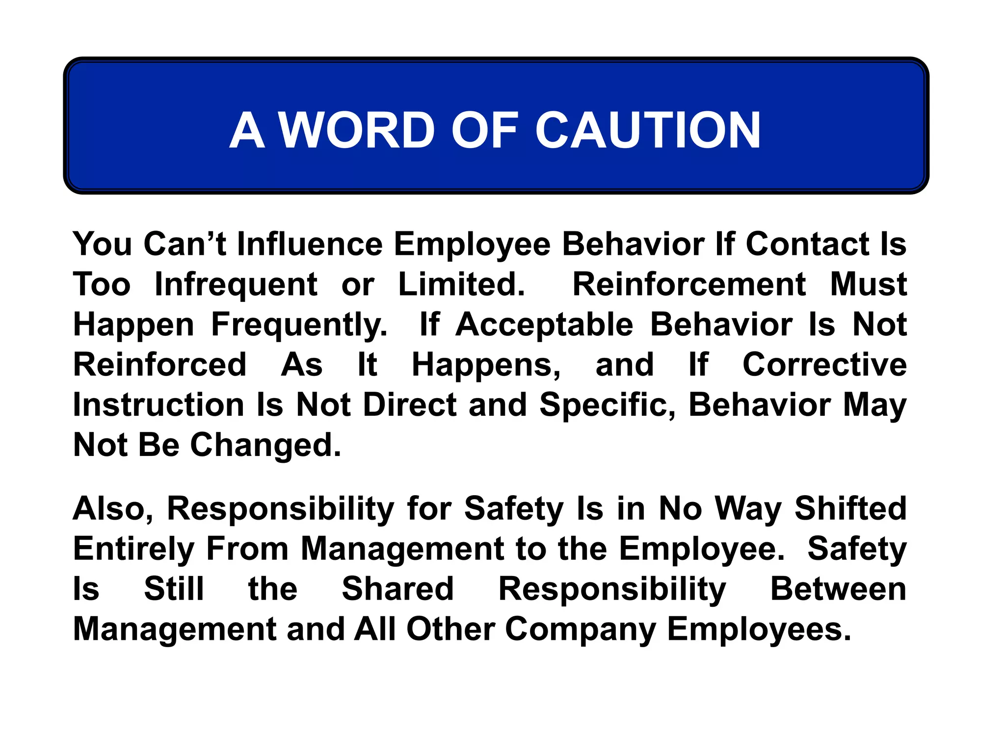 You Can’t Influence Employee Behavior If Contact Is
Too Infrequent or Limited. Reinforcement Must
Happen Frequently. If Acceptable Behavior Is Not
Reinforced As It Happens, and If Corrective
Instruction Is Not Direct and Specific, Behavior May
Not Be Changed.
Also, Responsibility for Safety Is in No Way Shifted
Entirely From Management to the Employee. Safety
Is Still the Shared Responsibility Between
Management and All Other Company Employees.
A WORD OF CAUTION
 