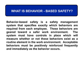 WHAT IS BEHAVIOR - BASED SAFETY?
Behavior-based safety is a safety management
system that specifies exactly which behaviors are
required from each employee. These behaviors are
geared toward a safer work environment. The
system must have controls in place which will
measure whether or not these behaviors exist as a
routine element in the work environment. Acceptable
behaviors must be positively reinforced frequently
and immediately as the behavior occurs.
 