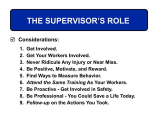 THE SUPERVISOR’S ROLE
 Considerations:
1. Get Involved.
2. Get Your Workers Involved.
3. Never Ridicule Any Injury or Near Miss.
4. Be Positive, Motivate, and Reward.
5. Find Ways to Measure Behavior.
6. Attend the Same Training As Your Workers.
7. Be Proactive - Get Involved in Safety.
8. Be Professional - You Could Save a Life Today.
9. Follow-up on the Actions You Took.
 