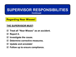 THE SUPERVISOR MUST:
 Treat all “Near Misses” as an accident.
 Report it.
 Investigate the cause.
 Determine corrective measures.
 Update and annotate!
 Follow up to ensure compliance.
Regarding Near Misses!
SUPERVISOR RESPONSIBILITIES
Continued
 