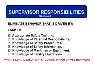 ELIMINATE BEHAVIOR THAT IS DRIVEN BY:
LACK OF -
 Appropriate Safety Training.
 Knowledge of Personal Responsibility.
 Knowledge of Safety Procedures.
 Knowledge of Safety Information.
 Knowledge of Machines or Equipment.
 Knowledge of Facility Operations.
SUPERVISOR RESPONSIBILITIES
Continued
WHAT’S LEFT, IDEALLY IS ATTITUDINAL, WHICH DRIVES BEHAVIOR
 