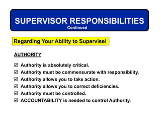 AUTHORITY
 Authority is absolutely critical.
 Authority must be commensurate with responsibility.
 Authority allows you to take action.
 Authority allows you to correct deficiencies.
 Authority must be controlled.
 ACCOUNTABILITY is needed to control Authority.
SUPERVISOR RESPONSIBILITIES
Regarding Your Ability to Supervise!
Continued
 