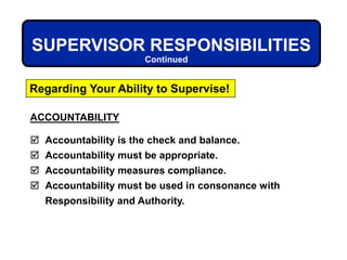 ACCOUNTABILITY
 Accountability is the check and balance.
 Accountability must be appropriate.
 Accountability measures compliance.
 Accountability must be used in consonance with
Responsibility and Authority.
SUPERVISOR RESPONSIBILITIES
Regarding Your Ability to Supervise!
Continued
 