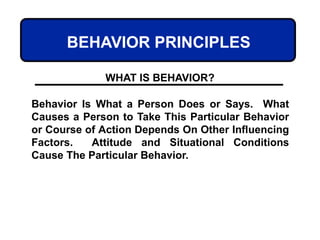 BEHAVIOR PRINCIPLES
Behavior Is What a Person Does or Says. What
Causes a Person to Take This Particular Behavior
or Course of Action Depends On Other Influencing
Factors. Attitude and Situational Conditions
Cause The Particular Behavior.
WHAT IS BEHAVIOR?
 