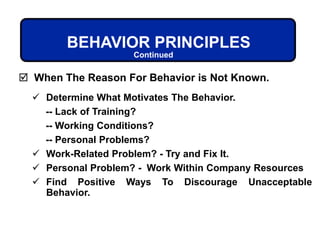 BEHAVIOR PRINCIPLES
 Determine What Motivates The Behavior.
-- Lack of Training?
-- Working Conditions?
-- Personal Problems?
 Work-Related Problem? - Try and Fix It.
 Personal Problem? - Work Within Company Resources
 Find Positive Ways To Discourage Unacceptable
Behavior.
 When The Reason For Behavior is Not Known.
Continued
 