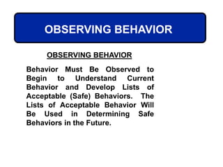 OBSERVING BEHAVIOR
OBSERVING BEHAVIOR
Behavior Must Be Observed to
Begin to Understand Current
Behavior and Develop Lists of
Acceptable (Safe) Behaviors. The
Lists of Acceptable Behavior Will
Be Used in Determining Safe
Behaviors in the Future.
 