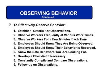 To Effectively Observe Behavior:
1. Establish Criteria For Observations.
2. Observe Workers Frequently at Various Work Times.
3. Observe Workers For a Few Minutes Each Time.
4. Employees Should Know They Are Being Observed.
5. Employees Should Know Their Behavior is Recorded.
6. Know the Safe Behaviors You Are Looking For.
7. Develop a Checklist If Necessary.
8. Constantly Compile and Compare Observations.
9. Follow-up on Observations.
OBSERVING BEHAVIOR
Continued
 
