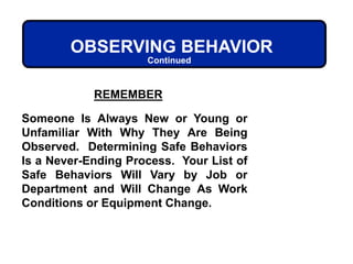 REMEMBER
Someone Is Always New or Young or
Unfamiliar With Why They Are Being
Observed. Determining Safe Behaviors
Is a Never-Ending Process. Your List of
Safe Behaviors Will Vary by Job or
Department and Will Change As Work
Conditions or Equipment Change.
OBSERVING BEHAVIOR
Continued
 