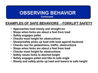 EXAMPLES OF SAFE BEHAVIORS - FORKLIFT SAFETY
OBSERVING BEHAVIOR
Continued
• Approaches load slowly and straight-on
• Stops when forks are about a foot from load
• Safely engages pallet
• Checks mast height for obstructions
• Slowly/safely picks up load with load against backrest
• Checks rear for pedestrians, traffic, obstructions
• Stops when forks are about a foot from load
• Checks mast height for obstructions
• Safely raises forks to desired height
• Safely engages pallet and tilts to safe angle
• Slowly and safely picks up load and lowers to safe height
 