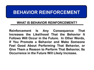 BEHAVIOR REINFORCEMENT
Reinforcement Is Any Consequence That
Increases the Likelihood That the Behavior It
Follows Will Occur in the Future. In Other Words,
If You Promote a Behavior and Make Someone
Feel Good About Performing That Behavior, or
Give Them a Reason to Perform That Behavior, Its
Occurrence in the Future Will Likely Increase.
WHAT IS BEHAVIOR REINFORCEMENT?
 