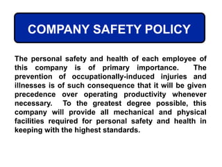 COMPANY SAFETY POLICY
The personal safety and health of each employee of
this company is of primary importance. The
prevention of occupationally-induced injuries and
illnesses is of such consequence that it will be given
precedence over operating productivity whenever
necessary. To the greatest degree possible, this
company will provide all mechanical and physical
facilities required for personal safety and health in
keeping with the highest standards.
 