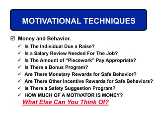 MOTIVATIONAL TECHNIQUES
 Is The Individual Due a Raise?
 Is a Salary Review Needed For The Job?
 Is The Amount of “Piecework” Pay Appropriate?
 Is There a Bonus Program?
 Are There Monetary Rewards for Safe Behavior?
 Are There Other Incentive Rewards for Safe Behaviors?
 Is There a Safety Suggestion Program?
 HOW MUCH OF A MOTIVATOR IS MONEY?
 Money and Behavior.
What Else Can You Think Of?
 