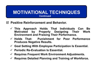 MOTIVATIONAL TECHNIQUES
 This Approach Holds That Individuals Can Be
Motivated by Properly Designing Their Work
Environment and Praising Their Performance.
 Holds That: Punishment for Poor Performance
Produces Negative Results.
 Goal Setting With Employee Participation Is Essential.
 Periodic Re-Evaluation Is Essential.
 Requires Frequent Work Environment Adjustments.
 Requires Detailed Planning and Training of Workforce.
 Positive Reinforcement and Behavior.
Continued
 