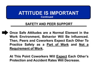 ATTITUDE IS IMPORTANT
Once Safe Attitudes are a Normal Element in the
Work Environment, Behavior Will Be Influenced.
Then, Peers and Coworkers Expect Each Other To
Practice Safety as a Part of Work and Not a
Requirement of Work.
At This Point Coworkers Will Expect Each Other’s
Protection and Accident Rates Will Decrease.
SAFETY AND PEER SUPPORT
Continued
 