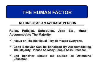 THE HUMAN FACTOR
NO ONE IS AS AN AVERAGE PERSON
Rules, Policies, Schedules, Jobs Etc., Must
Accommodate The Majority.
 Focus on The Individual - Try To Please Everyone.
 Good Behavior Can Be Enhanced By Accommodating
The Majority. Please As Many People As Is Practical.
 Bad Behavior Should Be Studied To Determine
Causation.
 