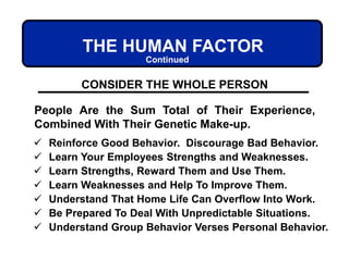 THE HUMAN FACTOR
CONSIDER THE WHOLE PERSON
People Are the Sum Total of Their Experience,
Combined With Their Genetic Make-up.
 Reinforce Good Behavior. Discourage Bad Behavior.
 Learn Your Employees Strengths and Weaknesses.
 Learn Strengths, Reward Them and Use Them.
 Learn Weaknesses and Help To Improve Them.
 Understand That Home Life Can Overflow Into Work.
 Be Prepared To Deal With Unpredictable Situations.
 Understand Group Behavior Verses Personal Behavior.
Continued
 