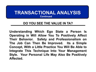 Understanding Which Ego State a Person Is
Operating in Will Allow You To Positively Affect
Their Behavior. Safety and Professionalism on
The Job Can Then Be Improved. Its a Simple
Concept, With a Little Practice You Will Be Able to
Integrate This Technique Into Your Management
Style. Your Personal Life May Also Be Positively
Affected.
DO YOU SEE THE VALUE IN TA?
TRANSACTIONAL ANALYSIS
Continued
 