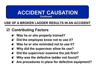 Was he or she properly trained?
 Did the employee know not to use it?
 Was he or she reminded not to use it?
 Why did the supervisor allow its use?
 Did the supervisor examine the job first?
 Why was the defective ladder not found?
 Are procedures in place for defective equipment?
ACCIDENT CAUSATION
 Contributing Factors
USE OF A BROKEN LADDER RESULTS IN AN ACCIDENT
Continued
 