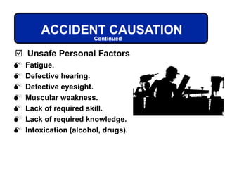  Fatigue.
 Defective hearing.
 Defective eyesight.
 Muscular weakness.
 Lack of required skill.
 Lack of required knowledge.
 Intoxication (alcohol, drugs).
ACCIDENT CAUSATION
 Unsafe Personal Factors
Continued
 