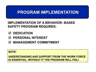 PROGRAM IMPLEMENTATION
 DEDICATION
 PERSONAL INTEREST
 MANAGEMENT COMMITMENT
IMPLEMENTATION OF A BEHAVIOR- BASED
SAFETY PROGRAM REQUIRES:
NOTE:
UNDERSTANDING AND SUPPORT FROM THE WORK FORCE
IS ESSENTIAL, WITHOUT IT THE PROGRAM WILL FAIL!
 