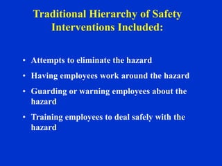 • Attempts to eliminate the hazard
• Having employees work around the hazard
• Guarding or warning employees about the
hazard
• Training employees to deal safely with the
hazard
Traditional Hierarchy of Safety
Interventions Included:
 