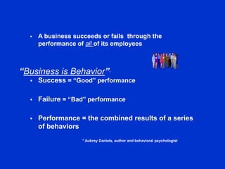 “Business is Behavior”*
 A business succeeds or fails through the
performance of all of its employees
 Success = “Good” performance
 Failure = “Bad” performance
 Performance = the combined results of a series
of behaviors
* Aubrey Daniels, author and behavioral psychologist
 