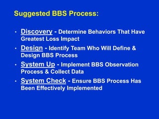 Suggested BBS Process:
• Discovery - Determine Behaviors That Have
Greatest Loss Impact
• Design - Identify Team Who Will Define &
Design BBS Process
• System Up - Implement BBS Observation
Process & Collect Data
• System Check - Ensure BBS Process Has
Been Effectively Implemented
 
