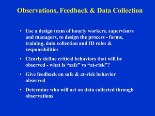 • Use a design team of hourly workers, supervisors
and managers, to design the process - forms,
training, data collection and ID roles &
responsibilities
• Clearly define critical behaviors that will be
observed - what is “safe” vs “at-risk”?
• Give feedback on safe & at-risk behavior
observed
• Determine who will act on data collected through
observations
Observations, Feedback & Data Collection
 