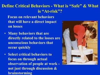 Focus on relevant behaviors
that will have a direct impact
on losses
• Many behaviors that are
directly related to the losses are
unconscious behaviors that
occur quickly
• Select critical behaviors to
focus on through actual
observation of people at work -
not just through discussion &
brainstorming
Define Critical Behaviors - What is “Safe” & What
is “At-risk”?
 