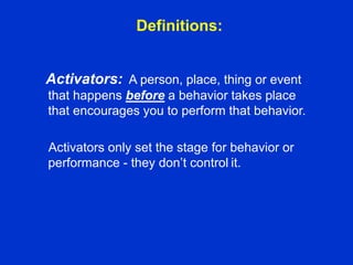 Definitions:
Activators: A person, place, thing or event
that happens before a behavior takes place
that encourages you to perform that behavior.
Activators only set the stage for behavior or
performance - they don’t control it.
 