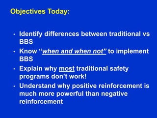 Objectives Today:
• Identify differences between traditional vs
BBS
• Know “when and when not” to implement
BBS
• Explain why most traditional safety
programs don’t work!
• Understand why positive reinforcement is
much more powerful than negative
reinforcement
 