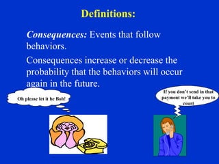 Definitions:
Consequences: Events that follow
behaviors.
Consequences increase or decrease the
probability that the behaviors will occur
again in the future.
Oh please let it be Bob!
If you don’t send in that
payment we’ll take you to
court
 