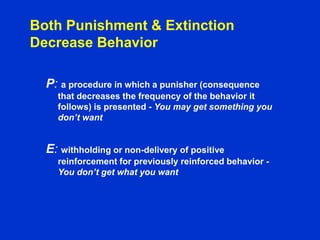 Both Punishment & Extinction
Decrease Behavior
P: a procedure in which a punisher (consequence
that decreases the frequency of the behavior it
follows) is presented - You may get something you
don’t want
E: withholding or non-delivery of positive
reinforcement for previously reinforced behavior -
You don’t get what you want
 