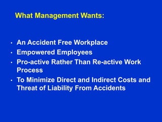 What Management Wants:
• An Accident Free Workplace
• Empowered Employees
• Pro-active Rather Than Re-active Work
Process
• To Minimize Direct and Indirect Costs and
Threat of Liability From Accidents
 