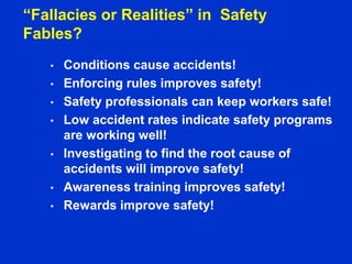 “Fallacies or Realities” in Safety
Fables?
• Conditions cause accidents!
• Enforcing rules improves safety!
• Safety professionals can keep workers safe!
• Low accident rates indicate safety programs
are working well!
• Investigating to find the root cause of
accidents will improve safety!
• Awareness training improves safety!
• Rewards improve safety!
 