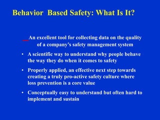 An excellent tool for collecting data on the quality
of a company’s safety management system
• A scientific way to understand why people behave
the way they do when it comes to safety
• Properly applied, an effective next step towards
creating a truly pro-active safety culture where
loss prevention is a core value
• Conceptually easy to understand but often hard to
implement and sustain
Behavior Based Safety: What Is It?
 