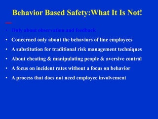 • Only about observation and feedback
• Concerned only about the behaviors of line employees
• A substitution for traditional risk management techniques
• About cheating & manipulating people & aversive control
• A focus on incident rates without a focus on behavior
• A process that does not need employee involvement
Behavior Based Safety:What It Is Not!
 