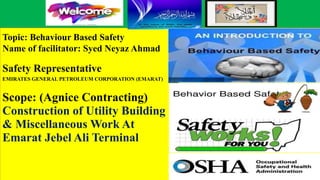 Topic: Behaviour Based Safety
Name of facilitator: Syed Neyaz Ahmad
Safety Representative
EMIRATES GENERAL PETROLEUM CORPORATION (EMARAT)
Scope: (Agnice Contracting)
Construction of Utility Building
& Miscellaneous Work At
Emarat Jebel Ali Terminal
 