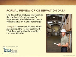FORMAL REVIEW OF OBSERVATION DATA
The data is then analyzed to determine
the employee’s (or department’s)
improvement in safe behaviors. It can
be looked at as an overall percentage.
Example: If there were 20 items on the
checklist and the worker performed
17 of them safely, then he would get
a score of 85% safe.
 