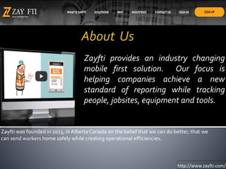 Zayfti provides an industry changing
mobile first solution. Our focus is
helping companies achieve a new
standard of reporting while tracking
people, jobsites, equipment and tools.
http://www.zayfti.com/
Zayfti was founded in 2013, in Alberta Canada on the belief that we can do better, that we
can send workers home safely while creating operational efficiencies.
 