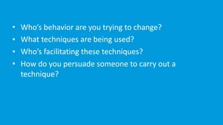 • Who’s	behavior	are	you	trying	to	change?	
• What	techniques	are	being	used?	
• Who’s	facilitating	these	techniques?	
• How	do	you	persuade	someone	to	carry	out	a	
technique?
 
