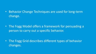 • Behavior	Change	Techniques	are	used	for	long-term	
change.	
• The	Fogg	Model	offers	a	framework	for	persuading	a	
person	to	carry	out	a	specific	behavior.			
• The	Fogg	Grid	describes	different	types	of	behavior	
changes.	
 