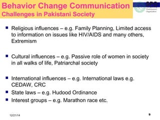 912/21/14
Behavior Change Communication
Challenges in Pakistani Society
 Religious influences – e.g. Family Planning, Limited access
to information on issues like HIV/AIDS and many others,
Extremism
 Cultural influences – e.g. Passive role of women in society
in all walks of life, Patriarchal society
 International influences – e.g. International laws e.g.
CEDAW, CRC
 State laws – e.g. Hudood Ordinance
 Interest groups – e.g. Marathon race etc.
 