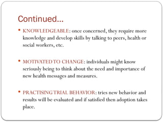 Continued…
 KNOWLEDGEABLE: once concerned, they require more
knowledge and develop skills by talking to peers, health or
social workers, etc.
 MOTIVATEDTO CHANGE: individuals might know
seriously being to think about the need and importance of
new health messages and measures.
 PRACTISINGTRIAL BEHAVIOR: tries new behavior and
results will be evaluated and if satisfied then adoption takes
place.
 