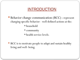 INTRODUCTION
 Behavior change communication (BCC) : represent
changing specific behavior - well defined actions at the:
* household
* community
* health service levels.
 BCC is to motivate people to adapt and sustain healthy
living and well- being.
 