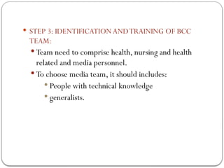  STEP 3: IDENTIFICATION ANDTRAINING OF BCC
TEAM:
 Team need to comprise health, nursing and health
related and media personnel.
 To choose media team, it should includes:
 People with technical knowledge
 generalists.
 