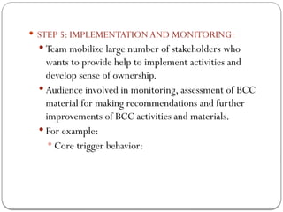  STEP 5: IMPLEMENTATION AND MONITORING:
 Team mobilize large number of stakeholders who
wants to provide help to implement activities and
develop sense of ownership.
 Audience involved in monitoring, assessment of BCC
material for making recommendations and further
improvements of BCC activities and materials.
 For example:
 Core trigger behavior:
 